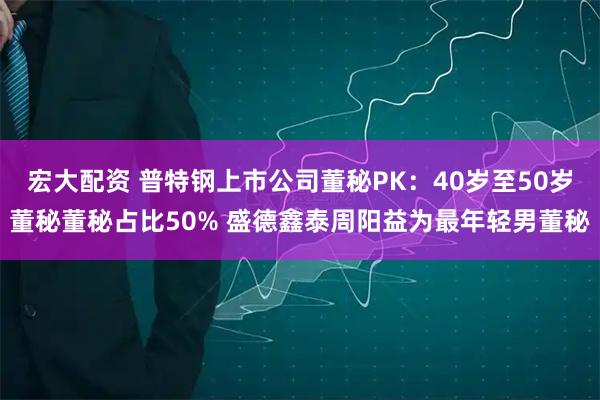 宏大配资 普特钢上市公司董秘PK：40岁至50岁董秘董秘占比50% 盛德鑫泰周阳益为最年轻男董秘