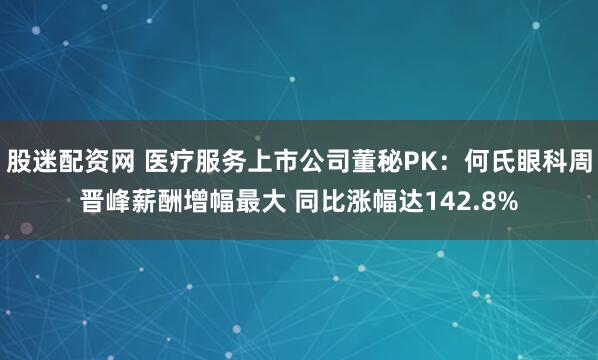 股迷配资网 医疗服务上市公司董秘PK：何氏眼科周晋峰薪酬增幅最大 同比涨幅达142.8%