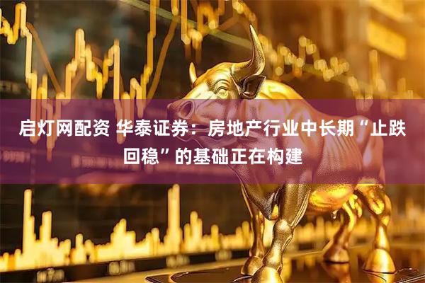 启灯网配资 华泰证券：房地产行业中长期“止跌回稳”的基础正在构建