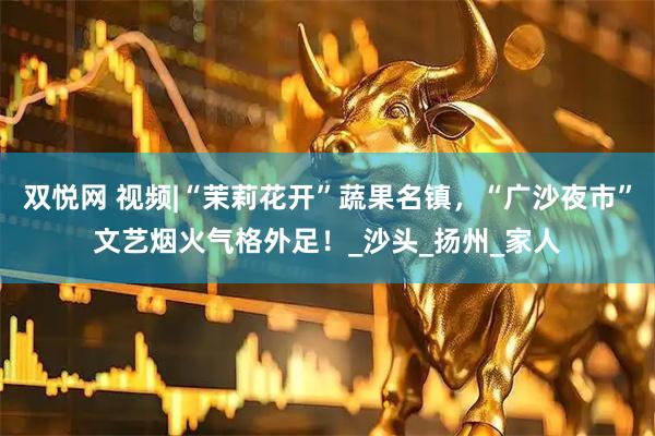 双悦网 视频|“茉莉花开”蔬果名镇，“广沙夜市”文艺烟火气格外足！_沙头_扬州_家人