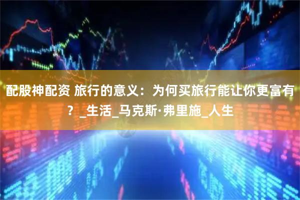 配股神配资 旅行的意义：为何买旅行能让你更富有？_生活_马克斯·弗里施_人生