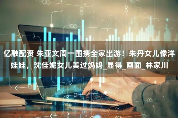 亿融配资 朱亚文周一围携全家出游！朱丹女儿像洋娃娃，沈佳妮女儿美过妈妈_显得_画面_林家川