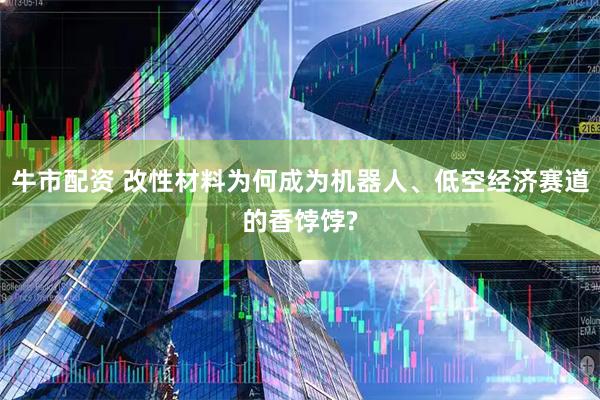牛市配资 改性材料为何成为机器人、低空经济赛道的香饽饽?