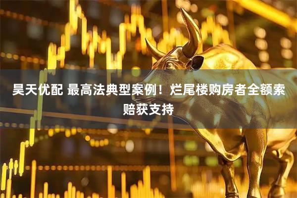 昊天优配 最高法典型案例！烂尾楼购房者全额索赔获支持