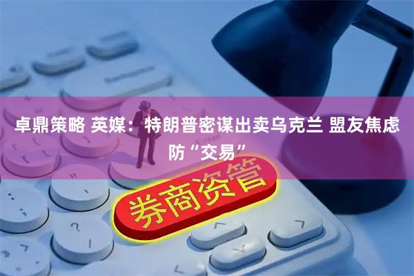 卓鼎策略 英媒：特朗普密谋出卖乌克兰 盟友焦虑防“交易”