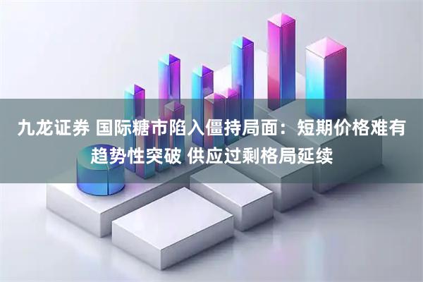 九龙证券 国际糖市陷入僵持局面：短期价格难有趋势性突破 供应过剩格局延续