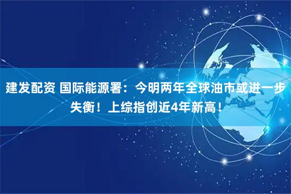 建发配资 国际能源署：今明两年全球油市或进一步失衡！上综指创近4年新高！
