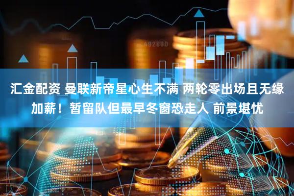 汇金配资 曼联新帝星心生不满 两轮零出场且无缘加薪！暂留队但最早冬窗恐走人 前景堪忧