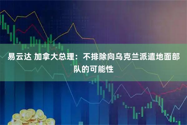 易云达 加拿大总理：不排除向乌克兰派遣地面部队的可能性