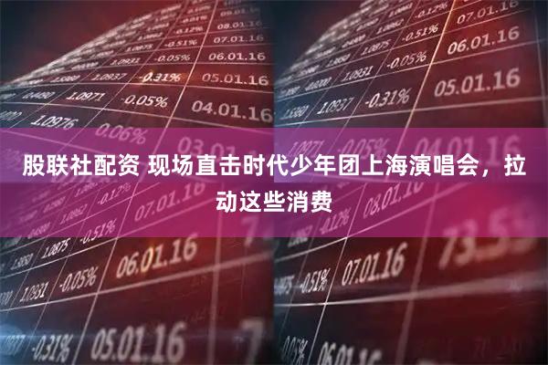 股联社配资 现场直击时代少年团上海演唱会，拉动这些消费