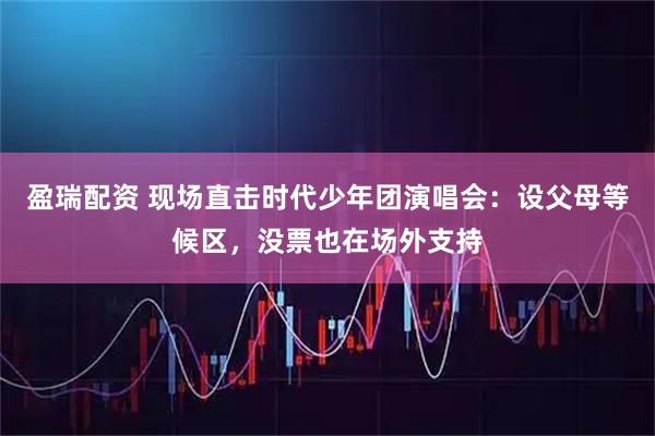 盈瑞配资 现场直击时代少年团演唱会：设父母等候区，没票也在场外支持