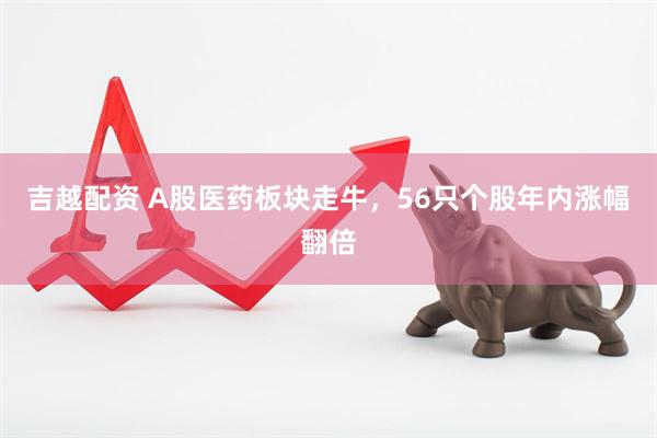 吉越配资 A股医药板块走牛，56只个股年内涨幅翻倍