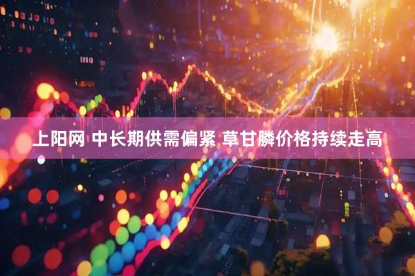 上阳网 中长期供需偏紧 草甘膦价格持续走高
