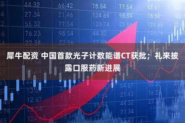 犀牛配资 中国首款光子计数能谱CT获批；礼来披露口服药新进展