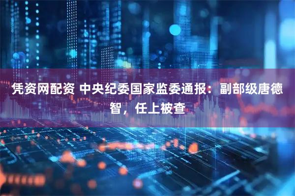 凭资网配资 中央纪委国家监委通报：副部级唐德智，任上被查