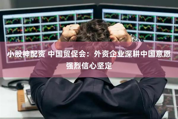 小股神配资 中国贸促会：外资企业深耕中国意愿强烈信心坚定