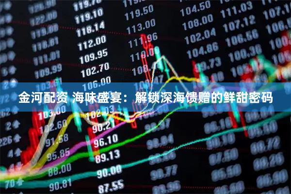 金河配资 海味盛宴：解锁深海馈赠的鲜甜密码