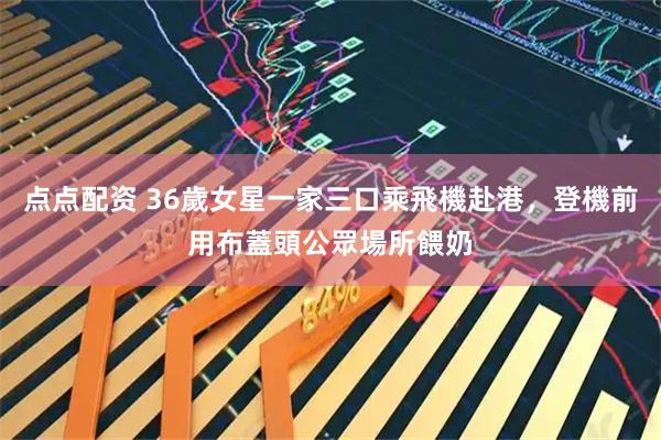 点点配资 36歲女星一家三口乘飛機赴港，登機前用布蓋頭公眾場所餵奶