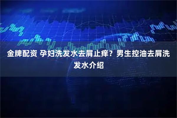 金牌配资 孕妇洗发水去屑止痒？男生控油去屑洗发水介绍