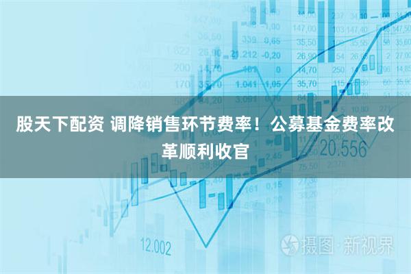 股天下配资 调降销售环节费率！公募基金费率改革顺利收官