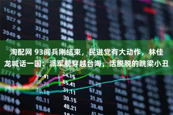 淘配网 93阅兵刚结束，民进党有大动作，林佳龙喊话一国：派军舰穿越台海，活脱脱的跳梁小丑