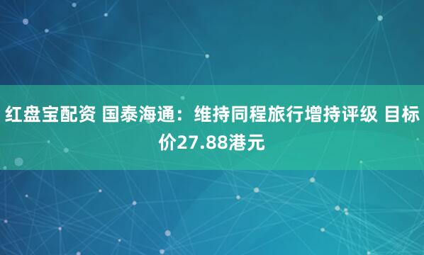红盘宝配资 国泰海通：维持同程旅行增持评级 目标价27.88港元