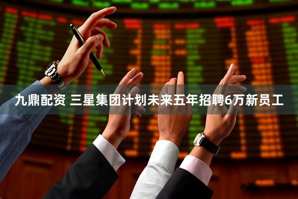 九鼎配资 三星集团计划未来五年招聘6万新员工