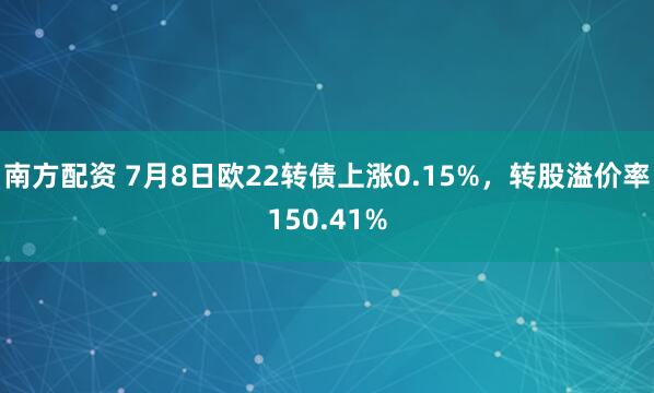南方配资 7月8日欧22转债上涨0.15%，转股溢价率150.41%