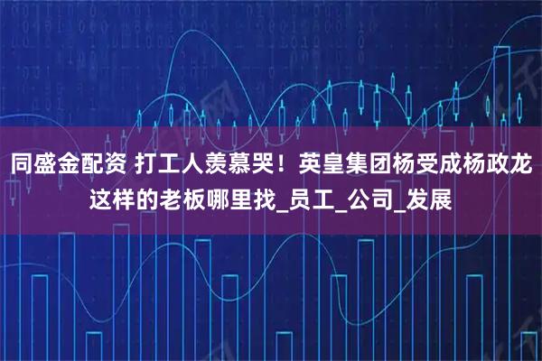 同盛金配资 打工人羡慕哭！英皇集团杨受成杨政龙这样的老板哪里找_员工_公司_发展
