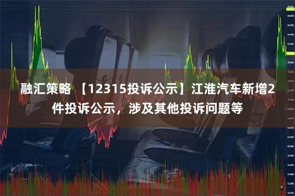 融汇策略 【12315投诉公示】江淮汽车新增2件投诉公示，涉及其他投诉问题等