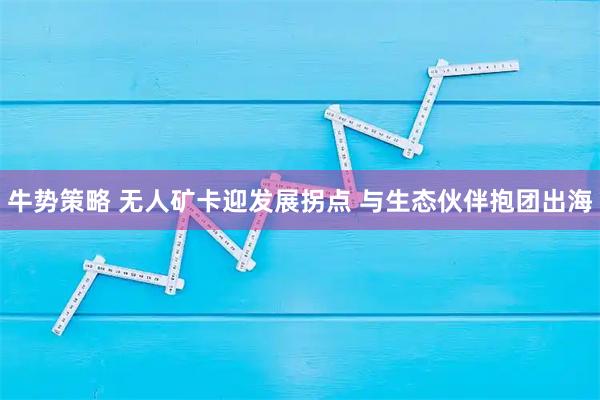 牛势策略 无人矿卡迎发展拐点 与生态伙伴抱团出海