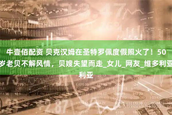 牛壹佰配资 贝克汉姆在圣特罗佩度假照火了！50岁老贝不解风情，贝嫂失望而走_女儿_网友_维多利亚