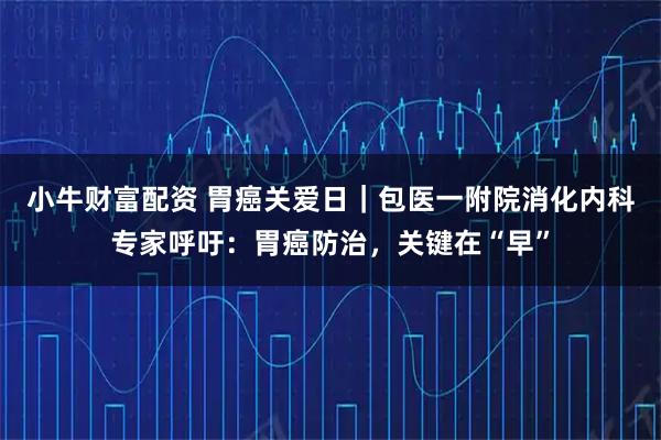 小牛财富配资 胃癌关爱日｜包医一附院消化内科专家呼吁：胃癌防治，关键在“早”