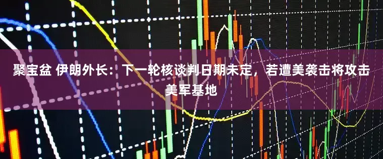 聚宝盆 伊朗外长：下一轮核谈判日期未定，若遭美袭击将攻击美军基地