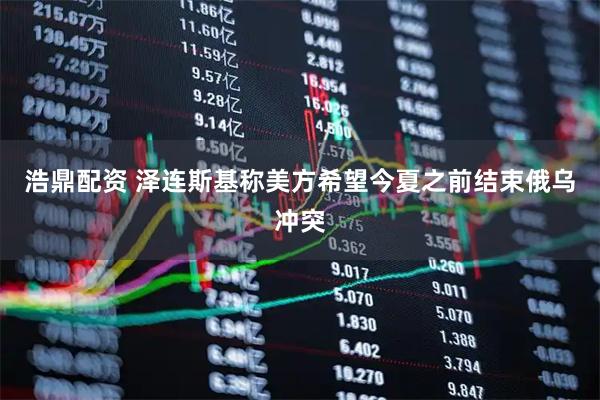 浩鼎配资 泽连斯基称美方希望今夏之前结束俄乌冲突